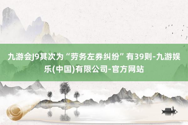 九游会J9其次为“劳务左券纠纷”有39则-九游娱乐(中国)有限公司-官方网站