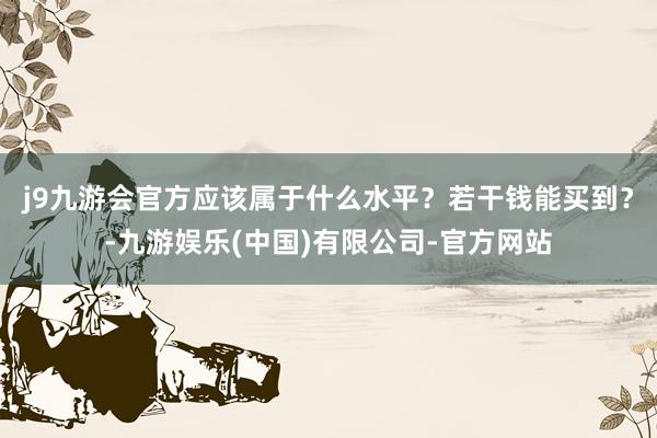 j9九游会官方应该属于什么水平?若干钱能买到?-九游娱乐(中国)有限公司-官方网站