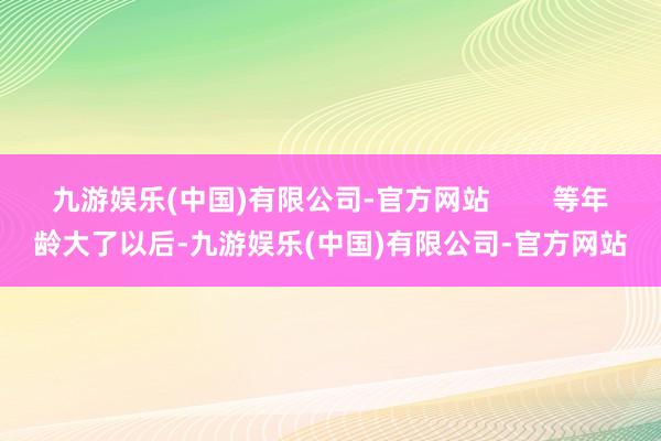 九游娱乐(中国)有限公司-官方网站 等年龄大了以后-九游娱乐(中国)有限公司-官方网站