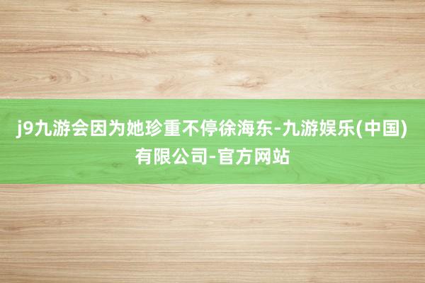 j9九游会因为她珍重不停徐海东-九游娱乐(中国)有限公司-官方网站