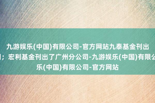 九游娱乐(中国)有限公司-官方网站九泰基金刊出了上海分公司;宏利基金刊出了广州分公司-九游娱乐(中国)有限公司-官方网站