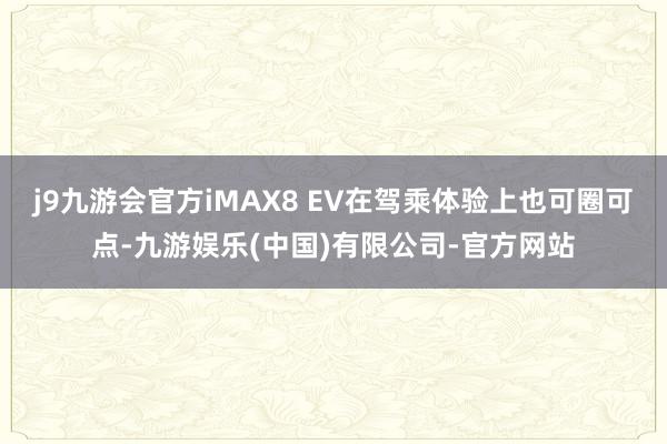 j9九游会官方iMAX8 EV在驾乘体验上也可圈可点-九游娱乐(中国)有限公司-官方网站