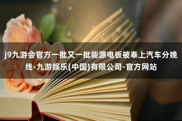 j9九游会官方一批又一批能源电板被奉上汽车分娩线-九游娱乐(中国)有限公司-官方网站