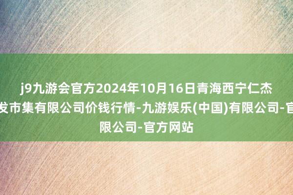 j9九游会官方2024年10月16日青海西宁仁杰粮油批发市集有限公司价钱行情-九游娱乐(中国)有限公司-官方网站