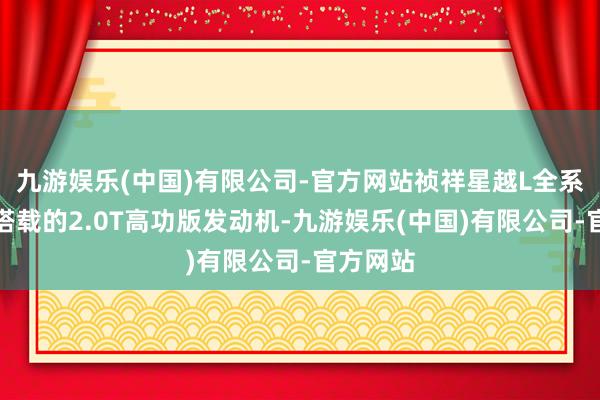 九游娱乐(中国)有限公司-官方网站祯祥星越L全系王人是搭载的2.0T高功版发动机-九游娱乐(中国)有限公司-官方网站