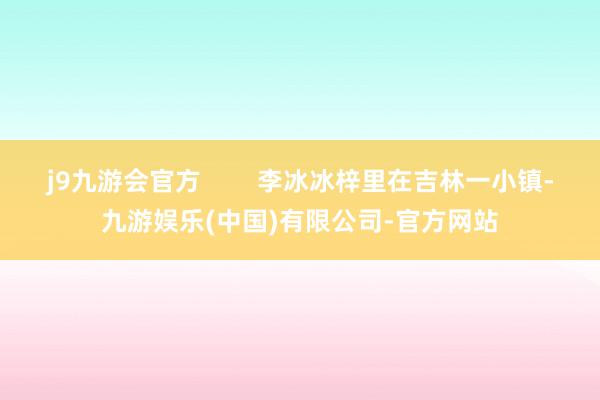 j9九游会官方 李冰冰梓里在吉林一小镇-九游娱乐(中国)有限公司-官方网站