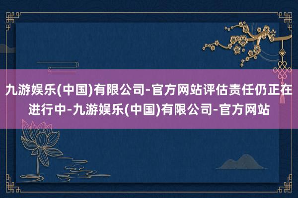 九游娱乐(中国)有限公司-官方网站评估责任仍正在进行中-九游娱乐(中国)有限公司-官方网站
