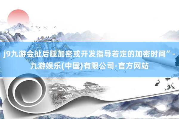 j9九游会扯后腿加密或开发指导若定的加密时间”-九游娱乐(中国)有限公司-官方网站