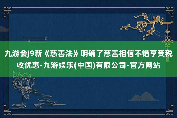九游会J9新《慈善法》明确了慈善相信不错享受税收优惠-九游娱乐(中国)有限公司-官方网站