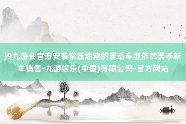 j9九游会官方安装常压油箱的混动车型依然罢手新车销售-九游娱乐(中国)有限公司-官方网站