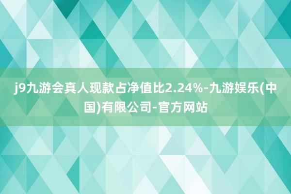 j9九游会真人现款占净值比2.24%-九游娱乐(中国)有限公司-官方网站