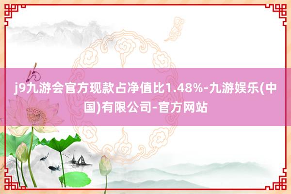 j9九游会官方现款占净值比1.48%-九游娱乐(中国)有限公司-官方网站