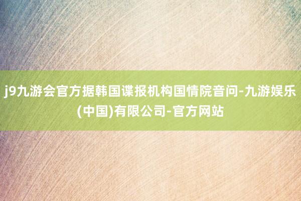 j9九游会官方据韩国谍报机构国情院音问-九游娱乐(中国)有限公司-官方网站