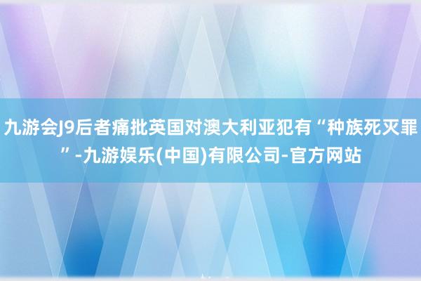 九游会J9后者痛批英国对澳大利亚犯有“种族死灭罪”-九游娱乐(中国)有限公司-官方网站