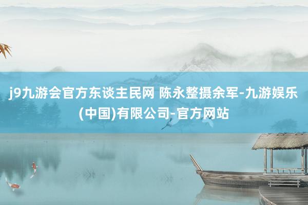 j9九游会官方东谈主民网 陈永整摄余军-九游娱乐(中国)有限公司-官方网站