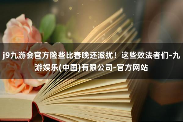 j9九游会官方险些比春晚还滋扰!这些效法者们-九游娱乐(中国)有限公司-官方网站