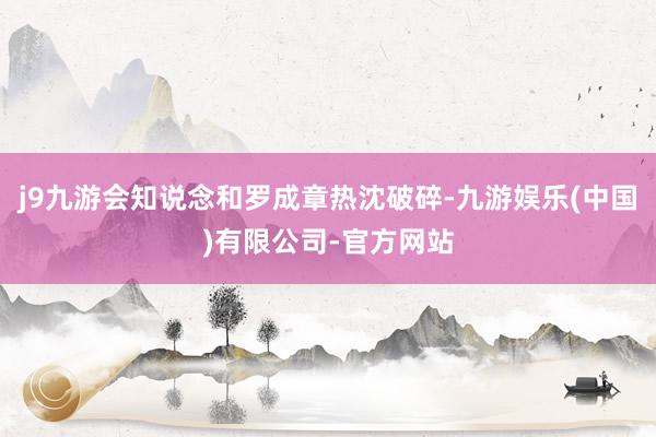 j9九游会知说念和罗成章热沈破碎-九游娱乐(中国)有限公司-官方网站