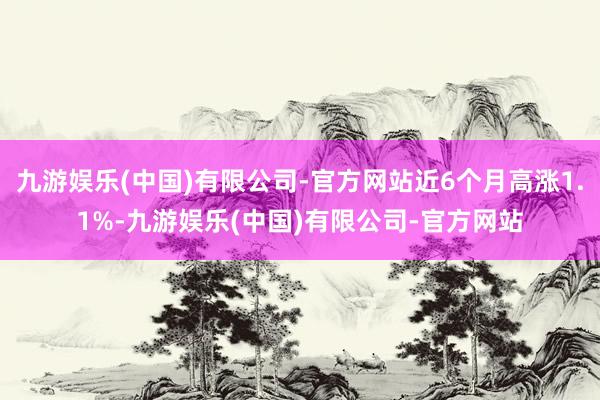 九游娱乐(中国)有限公司-官方网站近6个月高涨1.1%-九游娱乐(中国)有限公司-官方网站