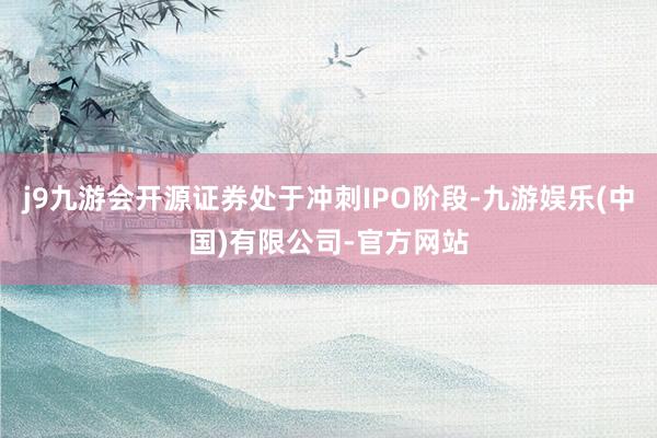 j9九游会开源证券处于冲刺IPO阶段-九游娱乐(中国)有限公司-官方网站