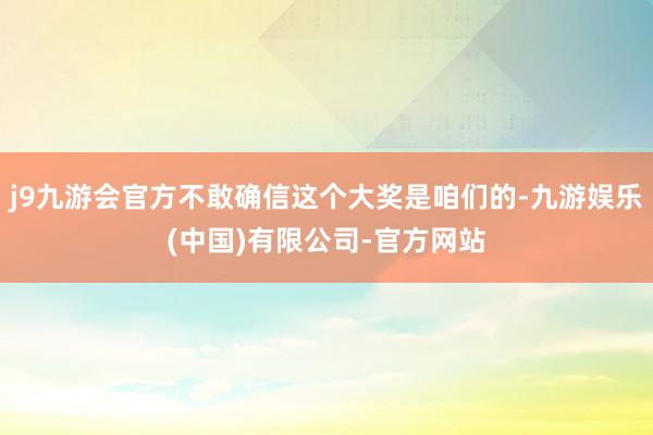 j9九游会官方不敢确信这个大奖是咱们的-九游娱乐(中国)有限公司-官方网站