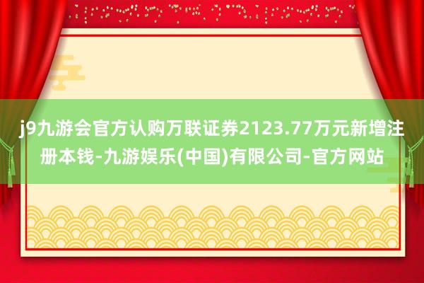 j9九游会官方认购万联证券2123.77万元新增注册本钱-九游娱乐(中国)有限公司-官方网站