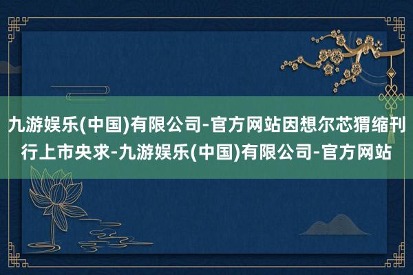 九游娱乐(中国)有限公司-官方网站因想尔芯猬缩刊行上市央求-九游娱乐(中国)有限公司-官方网站