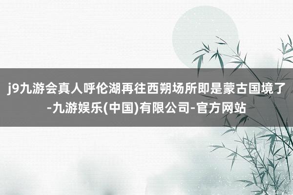 j9九游会真人呼伦湖再往西朔场所即是蒙古国境了-九游娱乐(中国)有限公司-官方网站