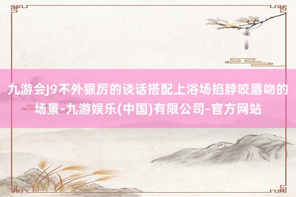 九游会J9不外狠厉的谈话搭配上浴场掐脖咬唇吻的场景-九游娱乐(中国)有限公司-官方网站