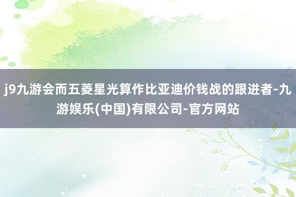 j9九游会而五菱星光算作比亚迪价钱战的跟进者-九游娱乐(中国)有限公司-官方网站