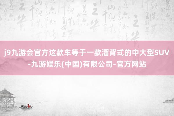 j9九游会官方这款车等于一款溜背式的中大型SUV-九游娱乐(中国)有限公司-官方网站