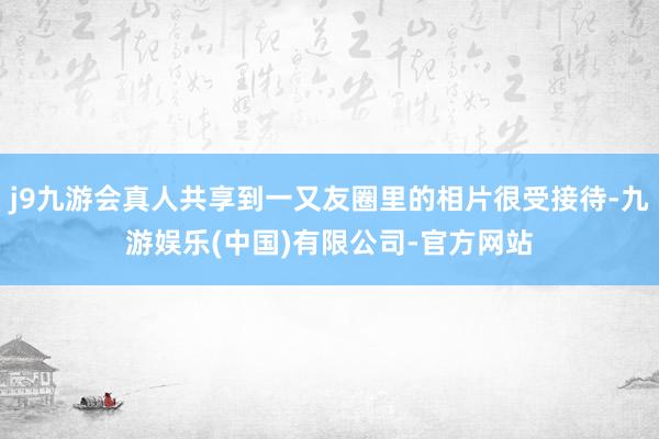 j9九游会真人共享到一又友圈里的相片很受接待-九游娱乐(中国)有限公司-官方网站