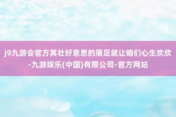 j9九游会官方其壮好意思的餍足就让咱们心生欢欣-九游娱乐(中国)有限公司-官方网站