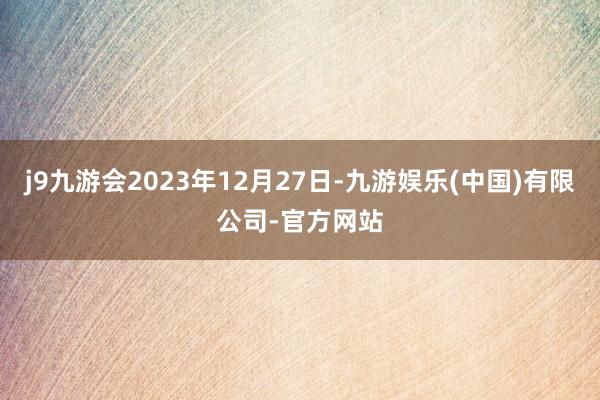 j9九游会2023年12月27日-九游娱乐(中国)有限公司-官方网站