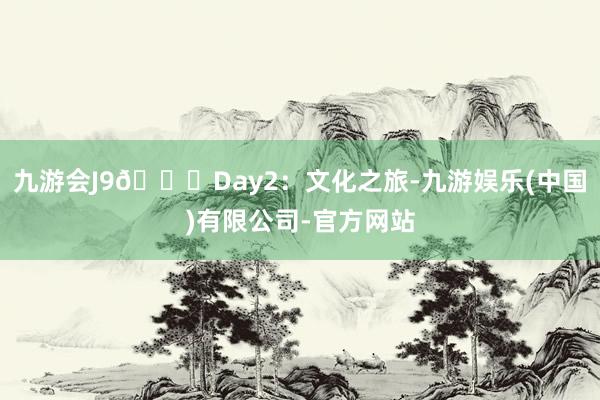 九游会J9🎉Day2:文化之旅-九游娱乐(中国)有限公司-官方网站