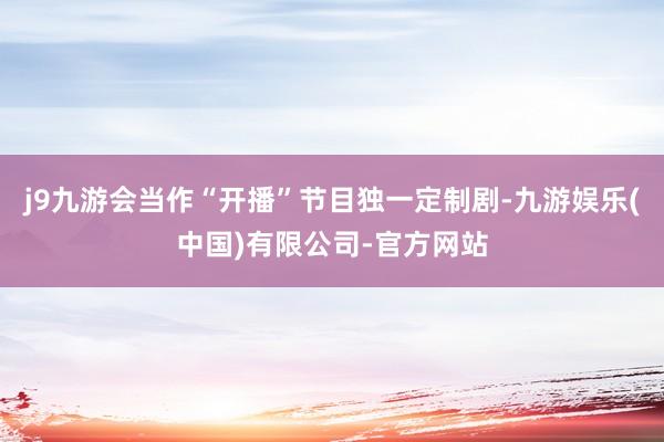 j9九游会当作“开播”节目独一定制剧-九游娱乐(中国)有限公司-官方网站