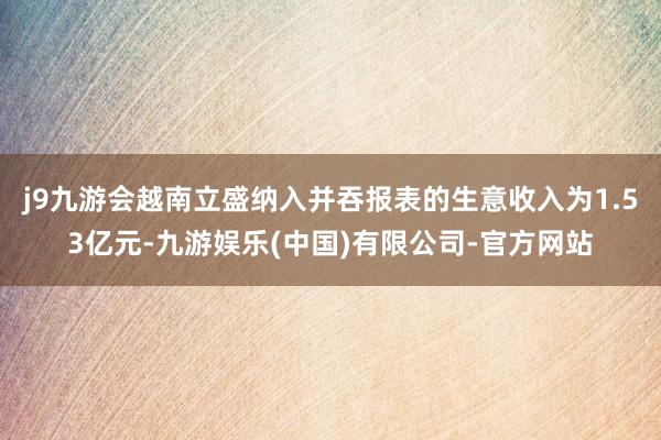 j9九游会越南立盛纳入并吞报表的生意收入为1.53亿元-九游娱乐(中国)有限公司-官方网站