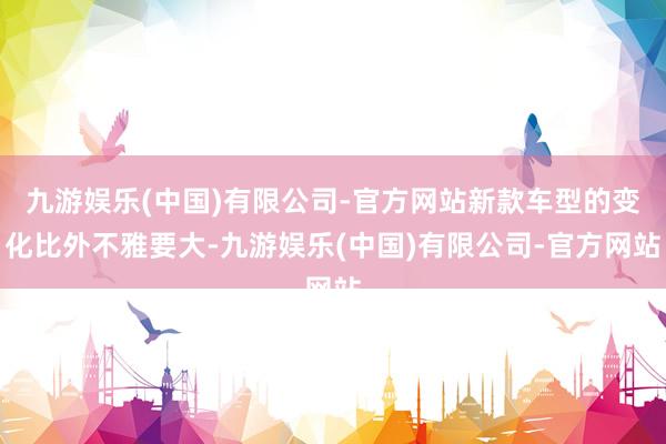 九游娱乐(中国)有限公司-官方网站新款车型的变化比外不雅要大-九游娱乐(中国)有限公司-官方网站