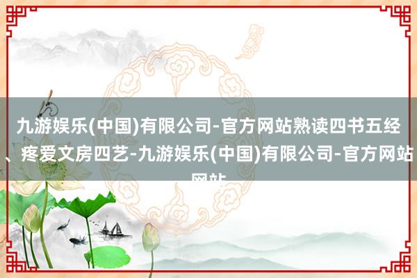 九游娱乐(中国)有限公司-官方网站熟读四书五经、疼爱文房四艺-九游娱乐(中国)有限公司-官方网站