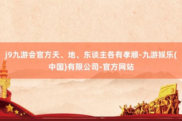j9九游会官方天、地、东谈主各有孝顺-九游娱乐(中国)有限公司-官方网站