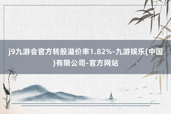 j9九游会官方转股溢价率1.82%-九游娱乐(中国)有限公司-官方网站