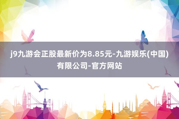 j9九游会正股最新价为8.85元-九游娱乐(中国)有限公司-官方网站