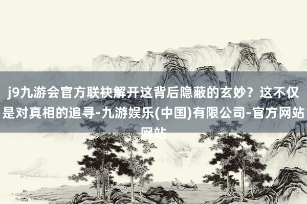 j9九游会官方联袂解开这背后隐蔽的玄妙？这不仅是对真相的追寻-九游娱乐(中国)有限公司-官方网站