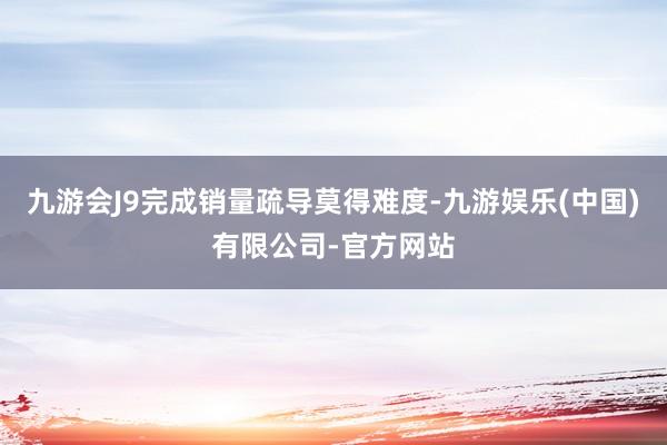 九游会J9完成销量疏导莫得难度-九游娱乐(中国)有限公司-官方网站