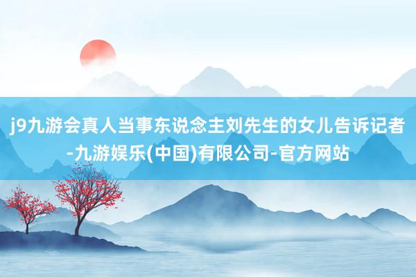 j9九游会真人　　当事东说念主刘先生的女儿告诉记者-九游娱乐(中国)有限公司-官方网站