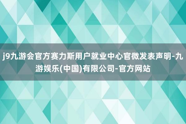 j9九游会官方赛力斯用户就业中心官微发表声明-九游娱乐(中国)有限公司-官方网站