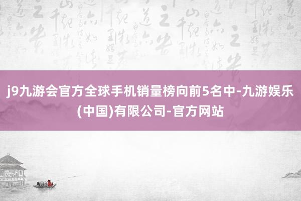 j9九游会官方全球手机销量榜向前5名中-九游娱乐(中国)有限公司-官方网站