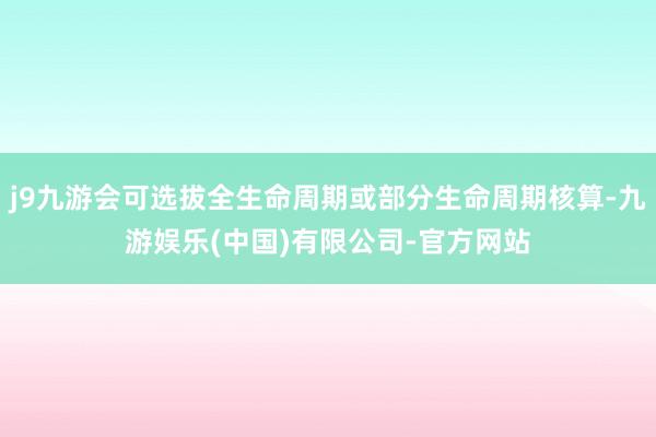 j9九游会可选拔全生命周期或部分生命周期核算-九游娱乐(中国)有限公司-官方网站