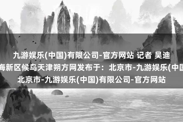 九游娱乐(中国)有限公司-官方网站 记者 吴迪摄画卷北塘宁车沽滨海新区候鸟天津朔方网发布于:北京市-九游娱乐(中国)有限公司-官方网站