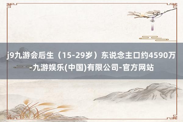 j9九游会后生(15-29岁)东说念主口约4590万-九游娱乐(中国)有限公司-官方网站