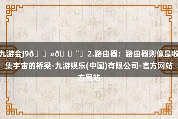 九游会J9💻🖨️2.路由器:路由器则像是收集宇宙的桥梁-九游娱乐(中国)有限公司-官方网站
